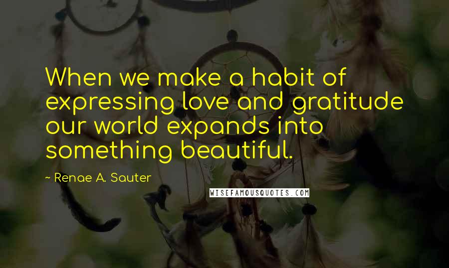 Renae A. Sauter Quotes: When we make a habit of expressing love and gratitude our world expands into something beautiful.