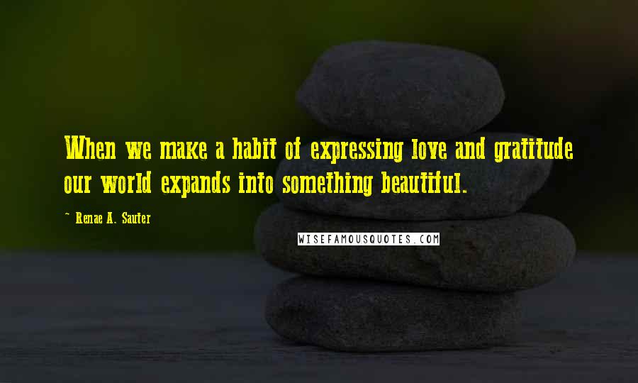 Renae A. Sauter Quotes: When we make a habit of expressing love and gratitude our world expands into something beautiful.
