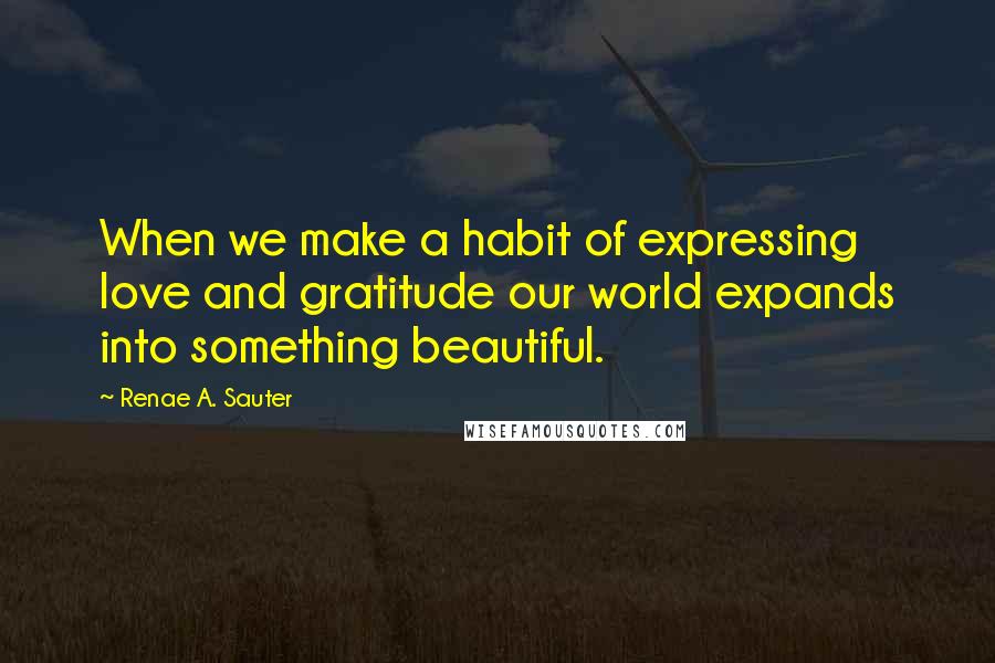 Renae A. Sauter Quotes: When we make a habit of expressing love and gratitude our world expands into something beautiful.