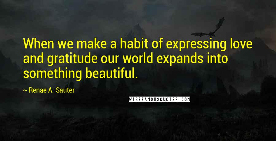 Renae A. Sauter Quotes: When we make a habit of expressing love and gratitude our world expands into something beautiful.