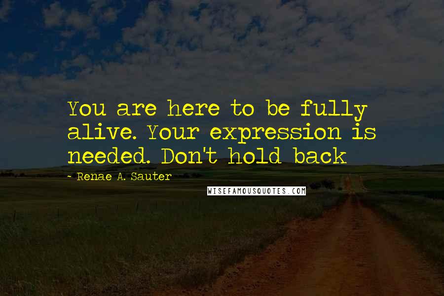 Renae A. Sauter Quotes: You are here to be fully alive. Your expression is needed. Don't hold back