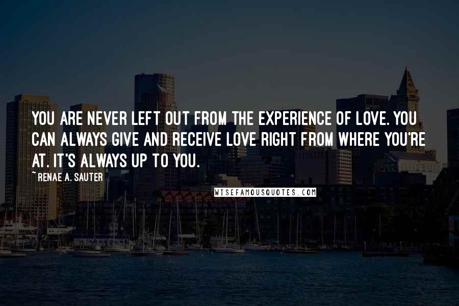 Renae A. Sauter Quotes: You are never left out from the experience of love. You can always give and receive love right from where you're at. It's always up to you.