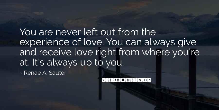 Renae A. Sauter Quotes: You are never left out from the experience of love. You can always give and receive love right from where you're at. It's always up to you.