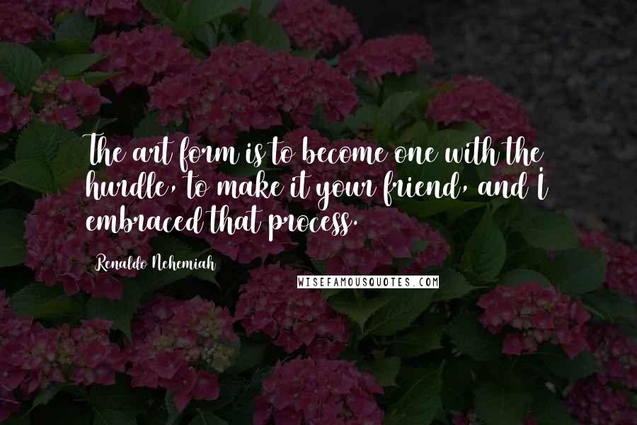 Renaldo Nehemiah Quotes: The art form is to become one with the hurdle, to make it your friend, and I embraced that process.