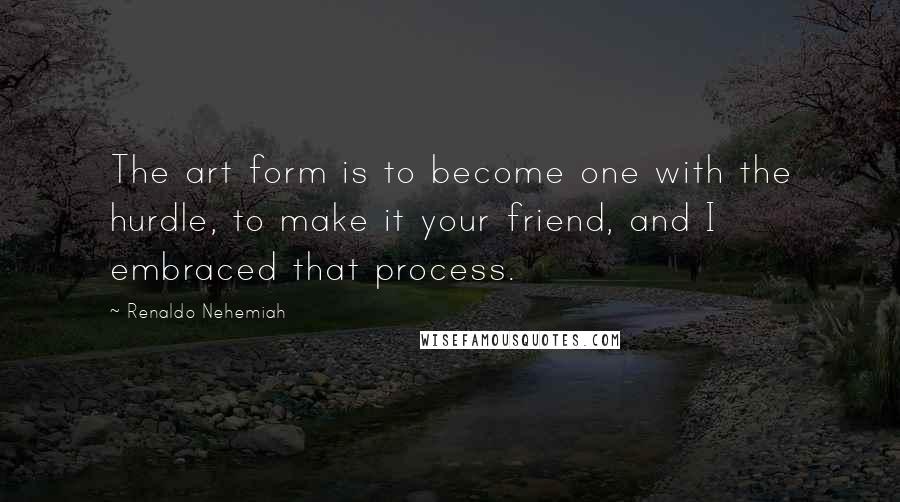 Renaldo Nehemiah Quotes: The art form is to become one with the hurdle, to make it your friend, and I embraced that process.