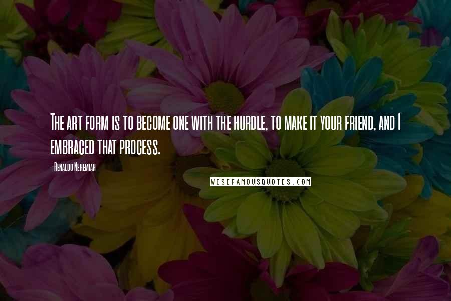 Renaldo Nehemiah Quotes: The art form is to become one with the hurdle, to make it your friend, and I embraced that process.