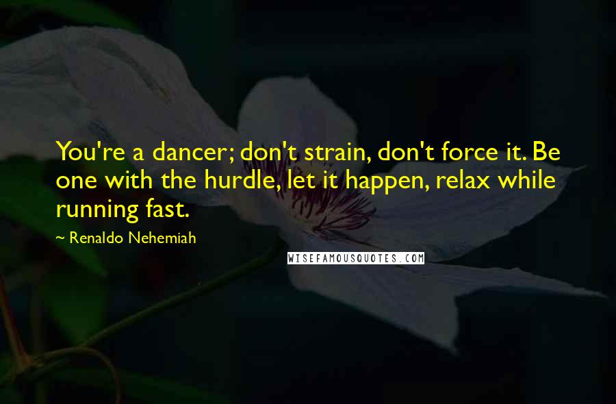Renaldo Nehemiah Quotes: You're a dancer; don't strain, don't force it. Be one with the hurdle, let it happen, relax while running fast.