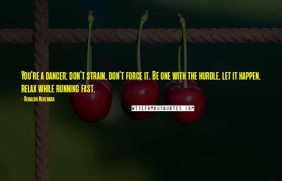 Renaldo Nehemiah Quotes: You're a dancer; don't strain, don't force it. Be one with the hurdle, let it happen, relax while running fast.