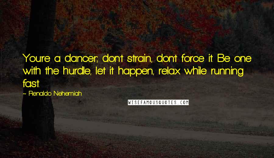 Renaldo Nehemiah Quotes: You're a dancer; don't strain, don't force it. Be one with the hurdle, let it happen, relax while running fast.