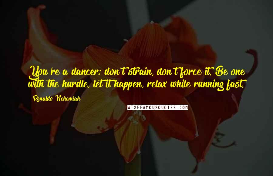 Renaldo Nehemiah Quotes: You're a dancer; don't strain, don't force it. Be one with the hurdle, let it happen, relax while running fast.