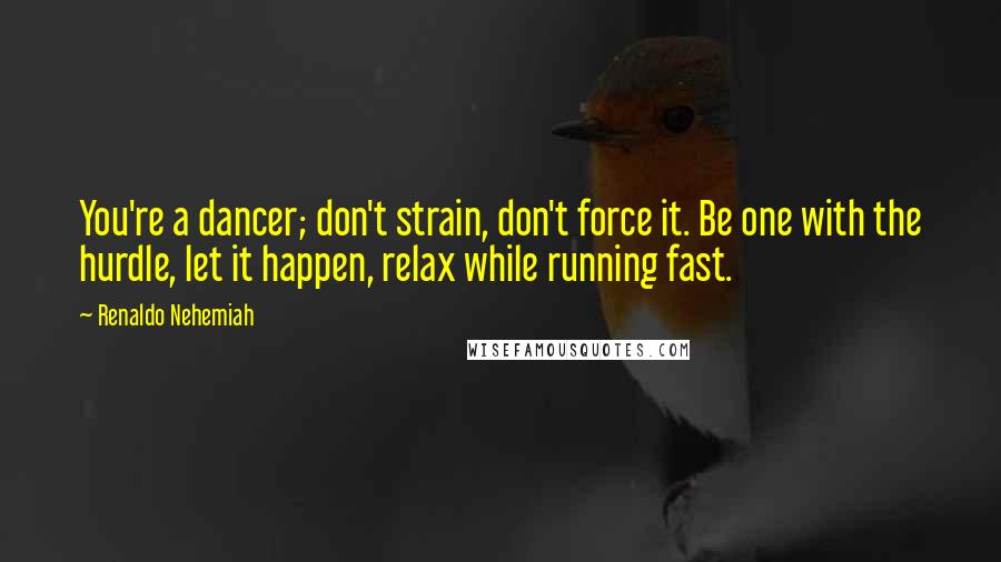 Renaldo Nehemiah Quotes: You're a dancer; don't strain, don't force it. Be one with the hurdle, let it happen, relax while running fast.