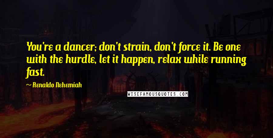 Renaldo Nehemiah Quotes: You're a dancer; don't strain, don't force it. Be one with the hurdle, let it happen, relax while running fast.