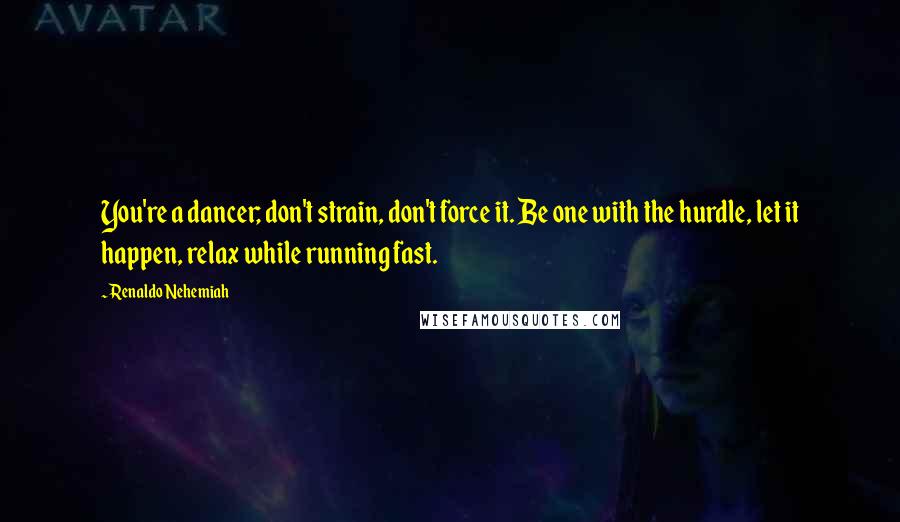 Renaldo Nehemiah Quotes: You're a dancer; don't strain, don't force it. Be one with the hurdle, let it happen, relax while running fast.