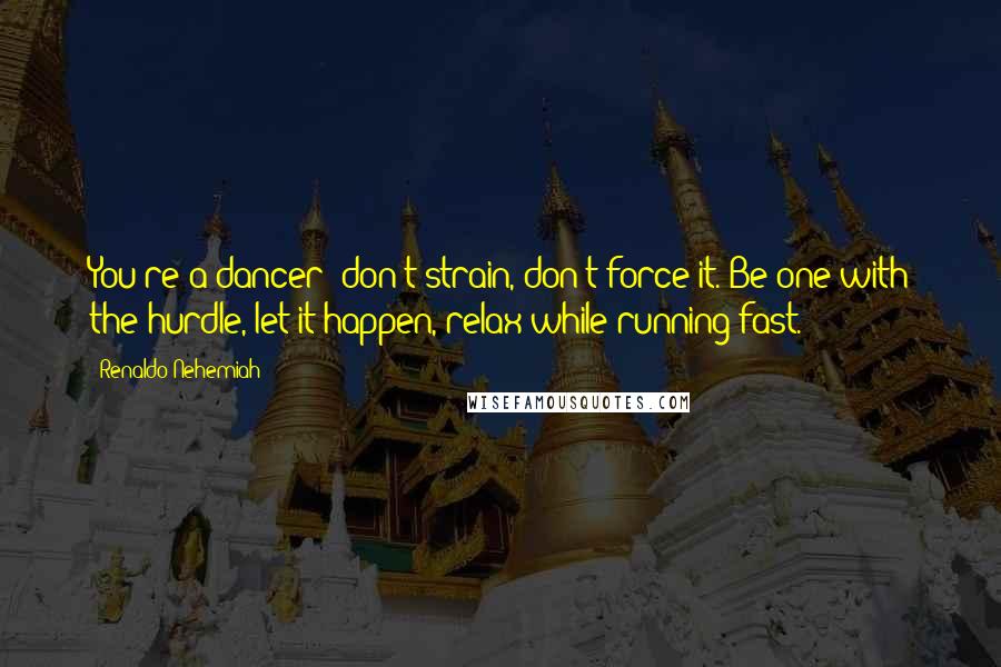 Renaldo Nehemiah Quotes: You're a dancer; don't strain, don't force it. Be one with the hurdle, let it happen, relax while running fast.