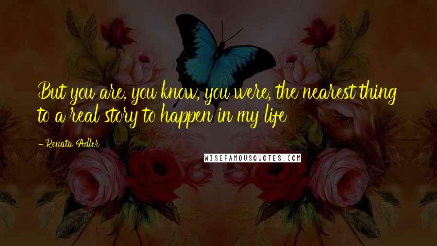 Renata Adler Quotes: But you are, you know, you were, the nearest thing to a real story to happen in my life