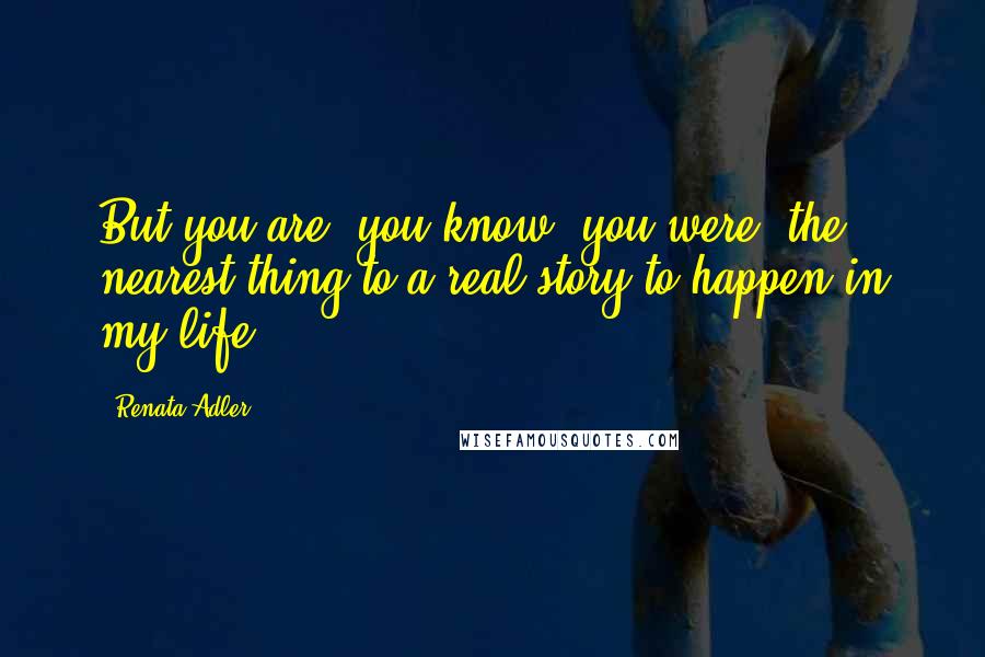 Renata Adler Quotes: But you are, you know, you were, the nearest thing to a real story to happen in my life