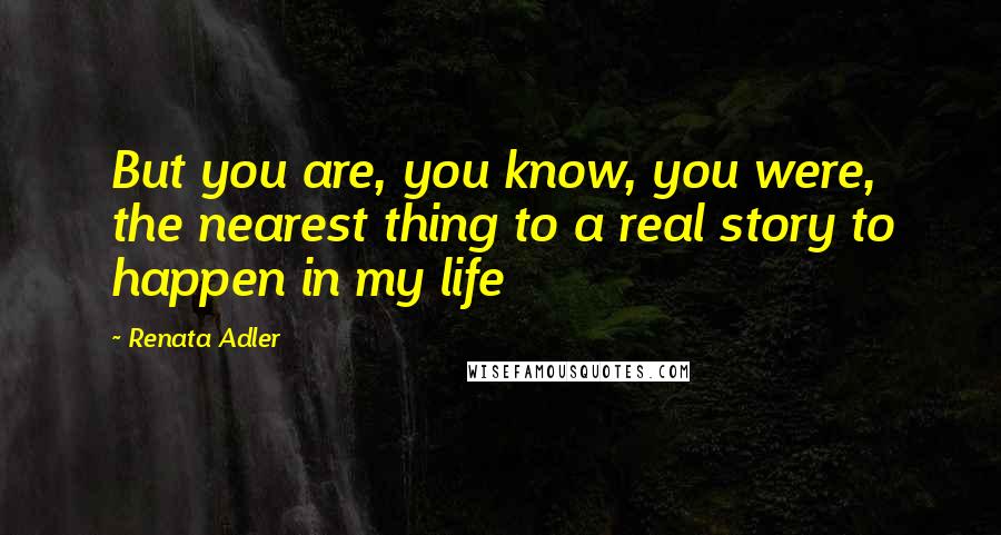 Renata Adler Quotes: But you are, you know, you were, the nearest thing to a real story to happen in my life