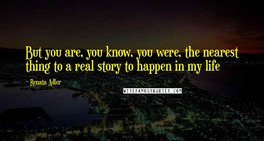 Renata Adler Quotes: But you are, you know, you were, the nearest thing to a real story to happen in my life