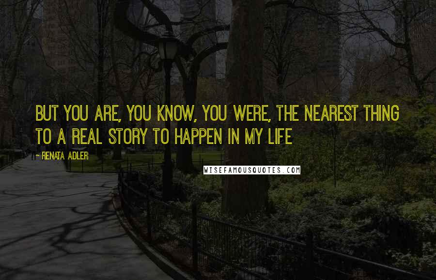 Renata Adler Quotes: But you are, you know, you were, the nearest thing to a real story to happen in my life