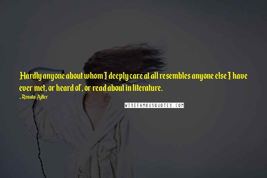 Renata Adler Quotes: Hardly anyone about whom I deeply care at all resembles anyone else I have ever met, or heard of, or read about in literature.