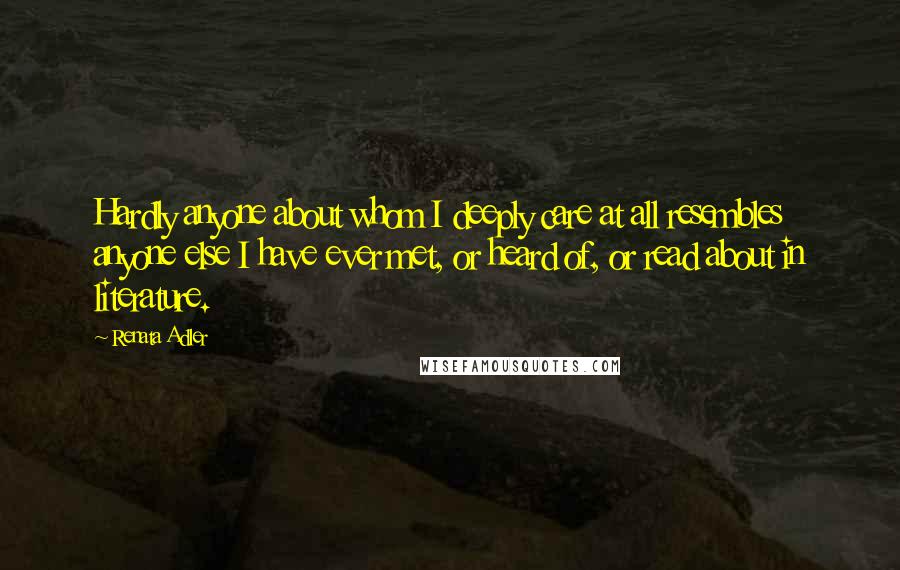 Renata Adler Quotes: Hardly anyone about whom I deeply care at all resembles anyone else I have ever met, or heard of, or read about in literature.