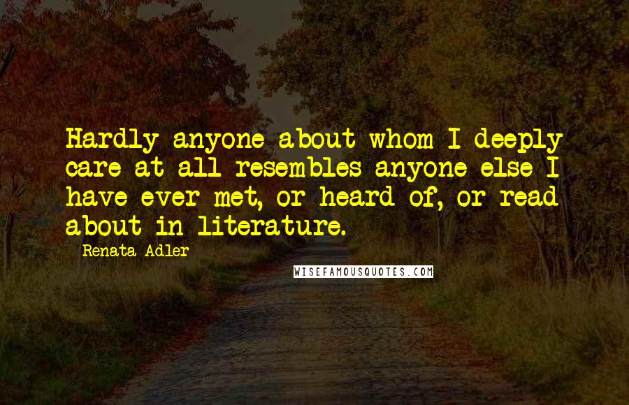 Renata Adler Quotes: Hardly anyone about whom I deeply care at all resembles anyone else I have ever met, or heard of, or read about in literature.