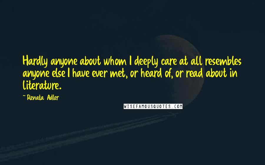 Renata Adler Quotes: Hardly anyone about whom I deeply care at all resembles anyone else I have ever met, or heard of, or read about in literature.