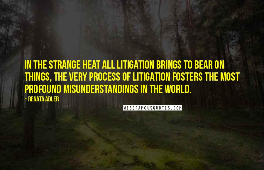 Renata Adler Quotes: In the strange heat all litigation brings to bear on things, the very process of litigation fosters the most profound misunderstandings in the world.