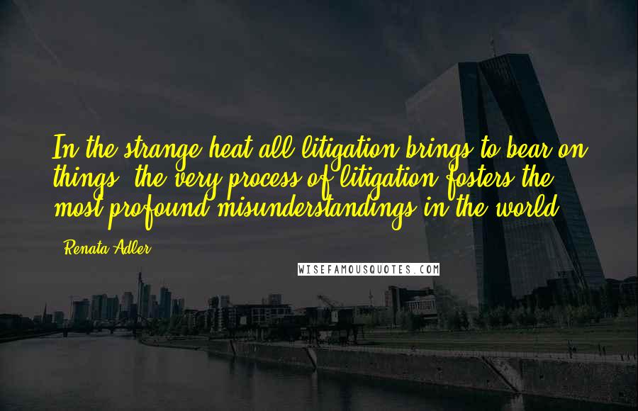 Renata Adler Quotes: In the strange heat all litigation brings to bear on things, the very process of litigation fosters the most profound misunderstandings in the world.