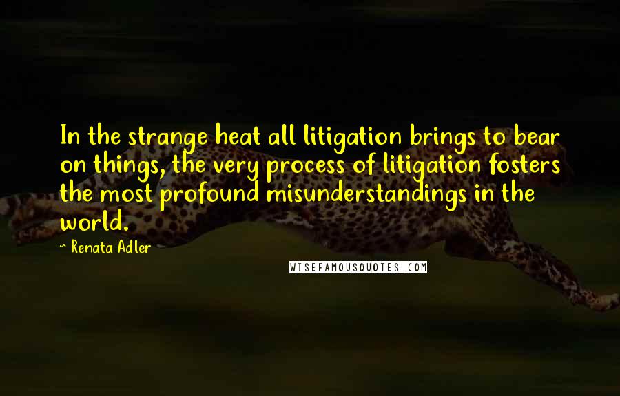 Renata Adler Quotes: In the strange heat all litigation brings to bear on things, the very process of litigation fosters the most profound misunderstandings in the world.