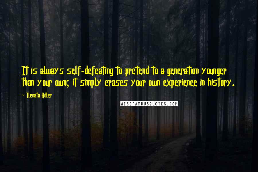 Renata Adler Quotes: It is always self-defeating to pretend to a generation younger than your own; it simply erases your own experience in history.