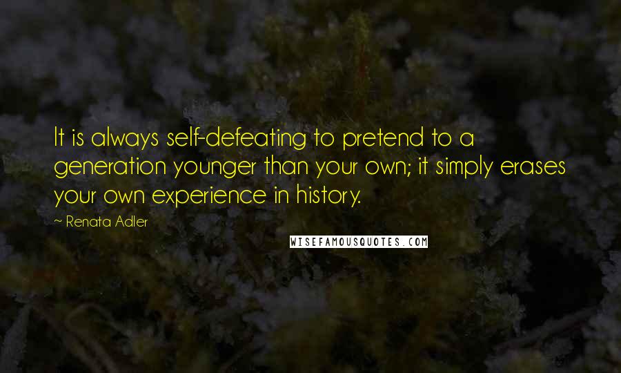 Renata Adler Quotes: It is always self-defeating to pretend to a generation younger than your own; it simply erases your own experience in history.