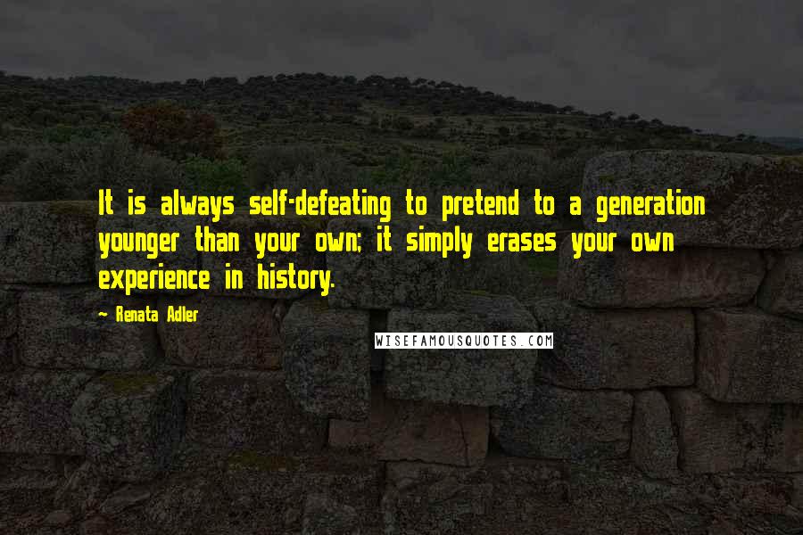 Renata Adler Quotes: It is always self-defeating to pretend to a generation younger than your own; it simply erases your own experience in history.