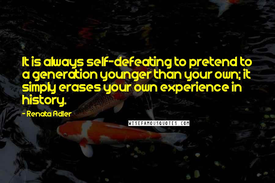 Renata Adler Quotes: It is always self-defeating to pretend to a generation younger than your own; it simply erases your own experience in history.