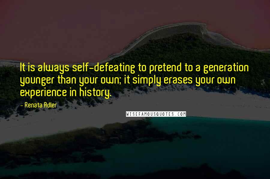 Renata Adler Quotes: It is always self-defeating to pretend to a generation younger than your own; it simply erases your own experience in history.