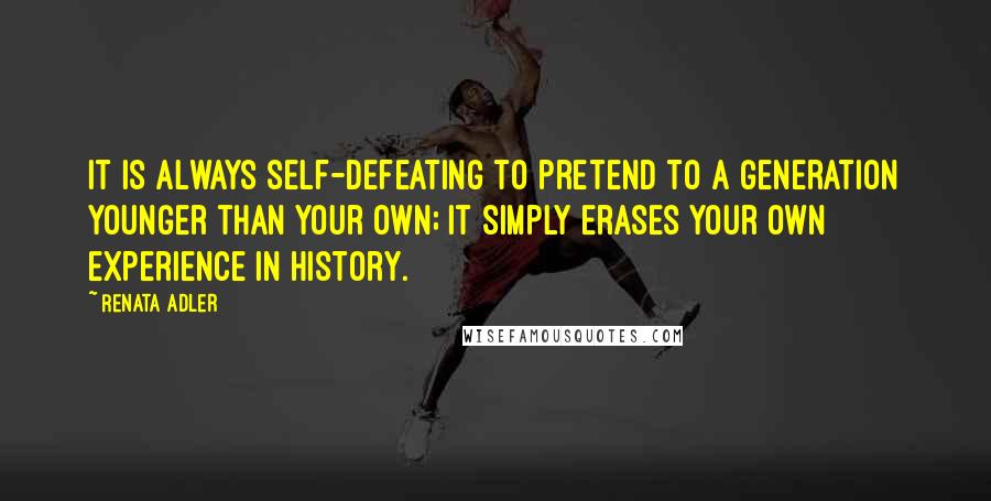 Renata Adler Quotes: It is always self-defeating to pretend to a generation younger than your own; it simply erases your own experience in history.