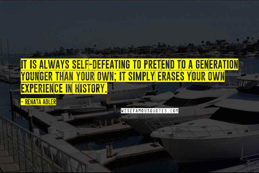 Renata Adler Quotes: It is always self-defeating to pretend to a generation younger than your own; it simply erases your own experience in history.