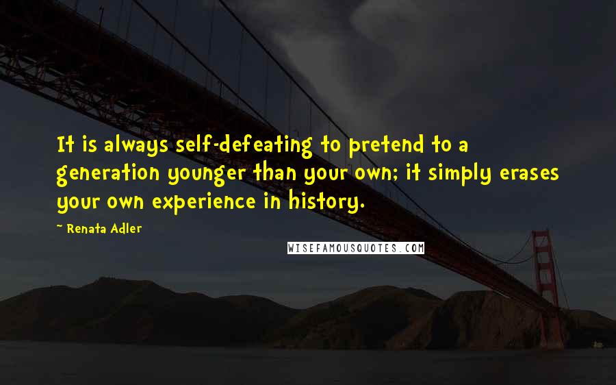 Renata Adler Quotes: It is always self-defeating to pretend to a generation younger than your own; it simply erases your own experience in history.