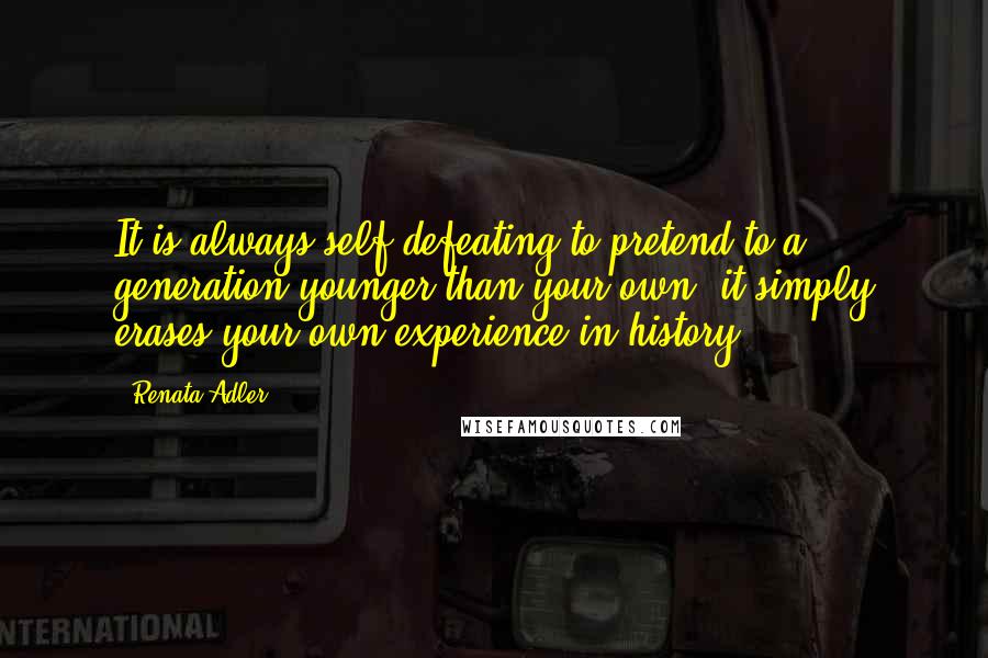 Renata Adler Quotes: It is always self-defeating to pretend to a generation younger than your own; it simply erases your own experience in history.