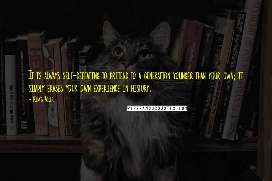 Renata Adler Quotes: It is always self-defeating to pretend to a generation younger than your own; it simply erases your own experience in history.