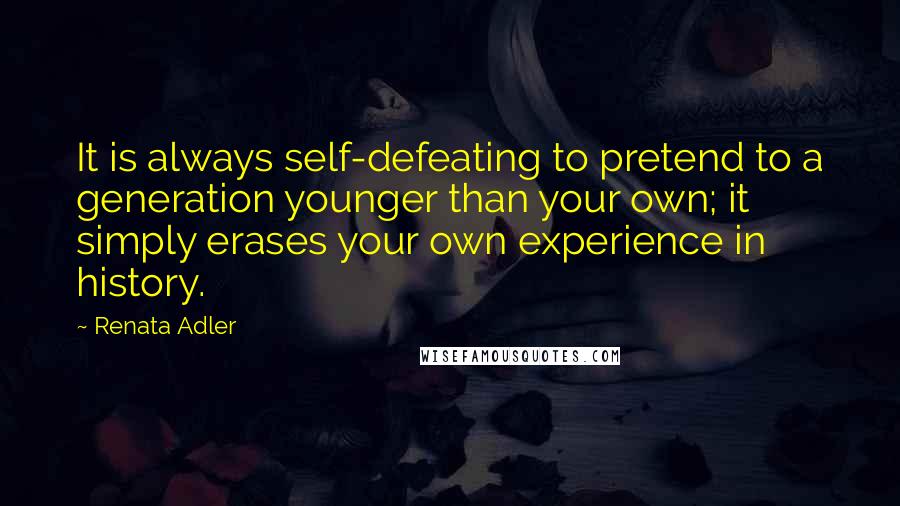 Renata Adler Quotes: It is always self-defeating to pretend to a generation younger than your own; it simply erases your own experience in history.