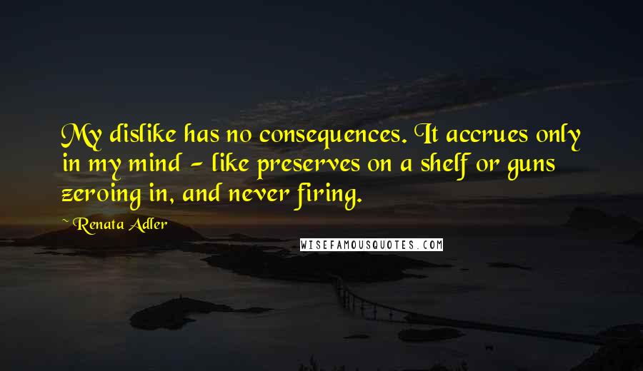 Renata Adler Quotes: My dislike has no consequences. It accrues only in my mind - like preserves on a shelf or guns zeroing in, and never firing.