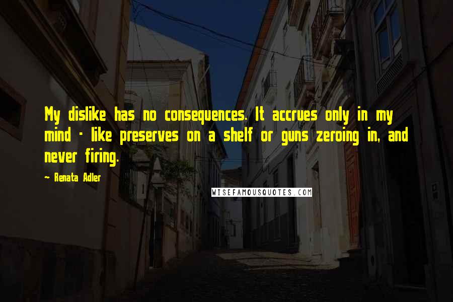 Renata Adler Quotes: My dislike has no consequences. It accrues only in my mind - like preserves on a shelf or guns zeroing in, and never firing.
