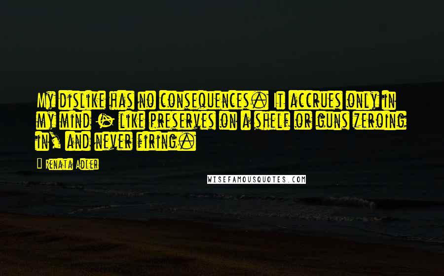 Renata Adler Quotes: My dislike has no consequences. It accrues only in my mind - like preserves on a shelf or guns zeroing in, and never firing.