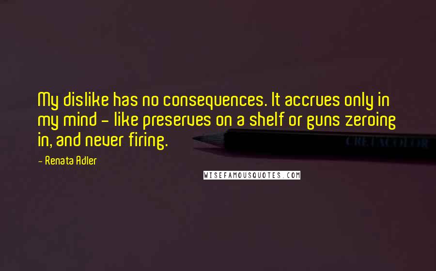 Renata Adler Quotes: My dislike has no consequences. It accrues only in my mind - like preserves on a shelf or guns zeroing in, and never firing.