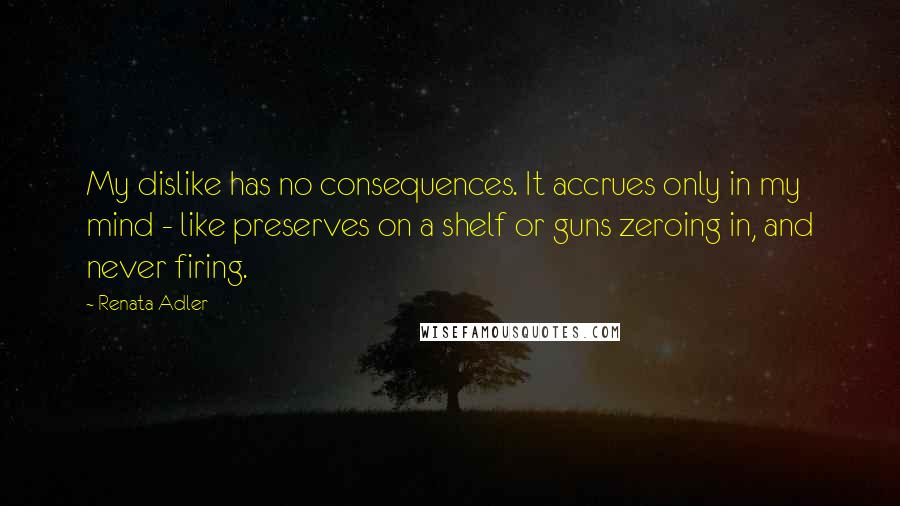 Renata Adler Quotes: My dislike has no consequences. It accrues only in my mind - like preserves on a shelf or guns zeroing in, and never firing.