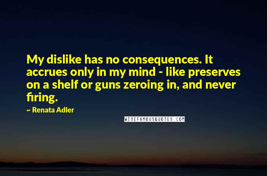 Renata Adler Quotes: My dislike has no consequences. It accrues only in my mind - like preserves on a shelf or guns zeroing in, and never firing.