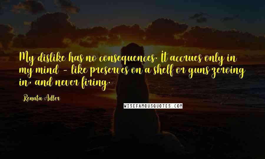 Renata Adler Quotes: My dislike has no consequences. It accrues only in my mind - like preserves on a shelf or guns zeroing in, and never firing.