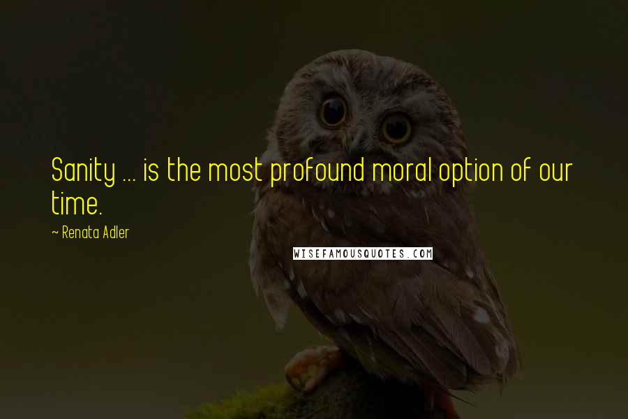 Renata Adler Quotes: Sanity ... is the most profound moral option of our time.