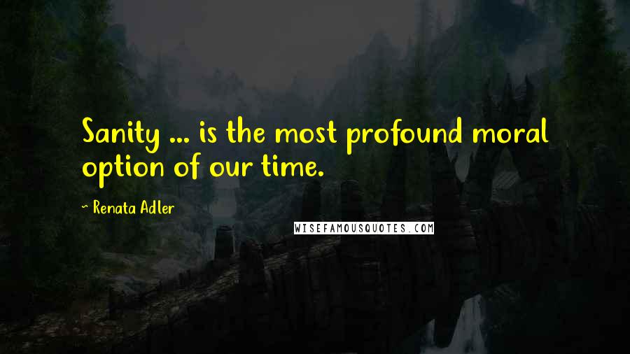 Renata Adler Quotes: Sanity ... is the most profound moral option of our time.